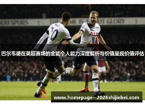 巴尔韦德在英超赛场的全能个人能力深度解析与价值呈现价值评估 巴尔韦德在英超赛场的全能个人能力深度解析与价值呈现价值评估