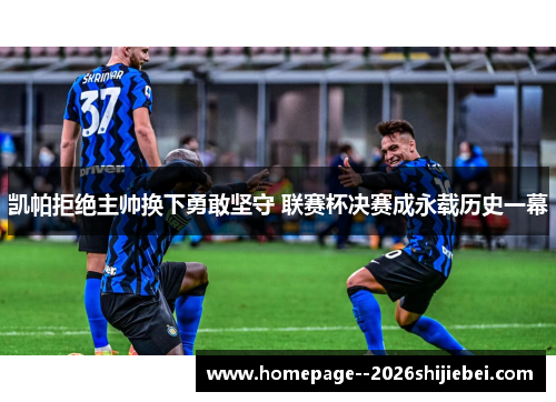 凯帕拒绝主帅换下勇敢坚守 联赛杯决赛成永载历史一幕 凯帕拒绝主帅换下勇敢坚守 联赛杯决赛成永载历史一幕