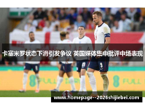 卡塞米罗状态下滑引发争议 英国媒体集中批评中场表现 卡塞米罗状态下滑引发争议 英国媒体集中批评中场表现