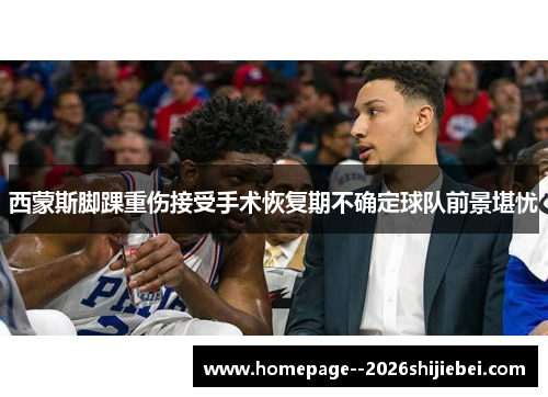 西蒙斯脚踝重伤接受手术恢复期不确定球队前景堪忧